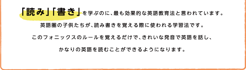 「読み」「書き」を学ぶのに、最も効果的な英語教育法と言われています。英語圏の子供たちが、読み書きを覚える際に使われる学習法です。このフォニックスのルールを覚えるだけで、きれいな発音で英語を話し、かなりの英語を読むことができるようになります。