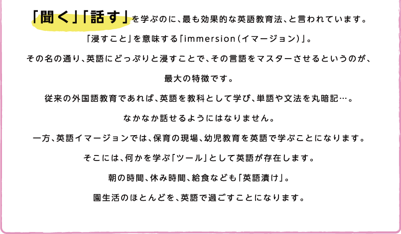 「聞く」「話す」を学ぶのに、最も効果的な英語教育法、と言われています。「浸すこと」を意味する「immersion（イマージョン）」。その名の通り、英語にどっぷりと浸すことで、その言語をマスターさせるというのが、
						最大の特徴です。従来の外国語教育であれば、英語を教科として学び、単語や文法を丸暗記…。なかなか話せるようにはなりません。一方、英語イマージョンでは、保育の現場、幼児教育を英語で学ぶことになります。そこには、何かを学ぶ「ツール」として英語が存在します。朝の時間、休み時間、給食なども「英語漬け」。園生活のほとんどを、英語で過ごすことになります。